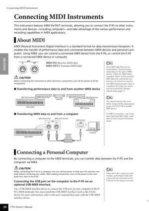 Page 24Connecting MIDI Instruments
P-95 Owner’s Manual
ENGLISH
24
Connecting MIDI Instruments
This instrument features MIDI IN/OUT terminals, allowing you to connect the P-95 to other instru-
ments and devices—including computers—and take advantage of the various performance and 
recording capabilities in MIDI applications.
About MIDI
MIDI (Musical Instrument Digital Interface) is a standard format for data transmission/reception. It 
enables the transfer of performance data and commands between MIDI devices...