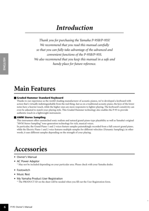 Page 6P-95 Owner’s Manual
ENGLISH
6
Introduction
Thank you for purchasing the Yamaha P-95B/P-95S! 
We recommend that you read this manual carefully 
so that you can fully take advantage of the advanced and 
convenient functions of the P-95B/P-95S.
We also recommend that you keep this manual in a safe and 
handy place for future reference.
Main Features 
Graded Hammer Standard Keyboard
Thanks to our experience as the world’s leading manufacturer of acoustic pianos, we’ve developed a keyboard with 
action that’s...