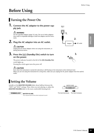 Page 9Before Using
P-95 Owner’s Manual
ENGLISH
9
Before Using
Turning the Power On
1.Connect the AC adaptor to the power sup-
ply jack. 
WARNING
Use the speciﬁed adaptor (page 31) only. The use of other adaptors 
may result in irreparable damage to both the adaptor and the instru-
ment.
2.Plug the AC adaptor into an AC outlet.
CAUTION
Unplug the AC Power Adaptor when not using the instrument, or 
during electrical storms.
3.Press the [ ] (Standby/On) switch to turn 
on the power.
The power indicator located to...