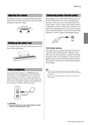 Page 11Setting Up
P-255 Owner’s Manual11
To adjust the volume, use the [MASTER VOLUME] 
slider at the left of the co ntrol panel while playing the 
keyboard to check the setting. 
To set up the music rest, insert it into the groove at the 
back of the control panel. 
Your digital piano features two [PHONES] jacks, 
allowing two sets of headphones to be connected at 
the same time. If you wish to connect only one set, 
either of the jacks can be used. No sound will be out-
put from the instrument’s speakers when...