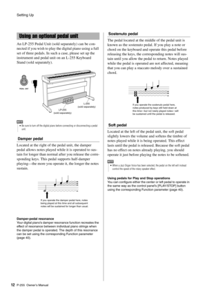 Page 12Setting Up
P-255 Owner’s Manual12 An LP-255 Pedal Unit (sol
d separately) can be con-
nected if you wish to play the digital piano using a full 
set of three pedals. In such  a case, please set up the 
instrument and pedal unit on an L-255 Keyboard 
Stand (sold separately).
Damper pedal
Located at the right of the pedal unit, the damper 
pedal allows notes played wh ile it is operated to sus-
tain for longer than normal  after you release the corre-
sponding keys. This pedal supports half-damper...