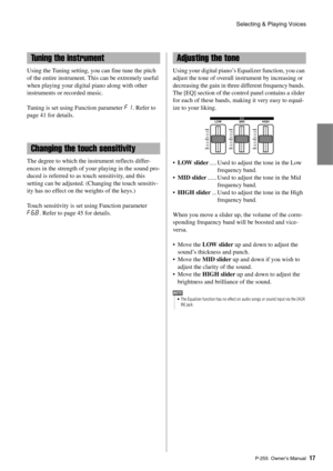 Page 17Selecting & Playing Voices
P-255 Owner’s Manual17
Using the Tuning setting, yo u can fine tune the pitch 
of the entire instrument. This can be extremely useful 
when playing your digital piano along with other 
instruments or recorded music. 
Tuning is set using Function parameter  F1. Refer to 
page 41 for details. 
The degree to which the instrument reflects differ-
ences in the strength of your playing in the sound pro-
duced is referred to as to uch sensitivity, and this 
setting can be adjusted....