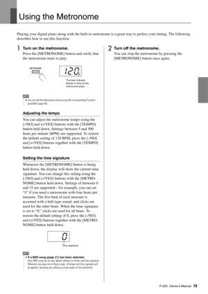 Page 19P-255 Owner’s Manual19
Using the Metronome
Playing your digital piano along with the built-in metron ome is a great way to perfect your timing. The following 
describes how to use this function. 
1Turn on the metronome. 
Press the [METRONOME] button and verify that 
the metronome starts to play. 
Adjusting the tempo
You can adjust the metronome tempo using the 
[-/NO] and [+/YES] buttons with the [TEMPO] 
button held down. Settings between 5 and 500 
beats per minute (BPM) are supported. To restore 
the...