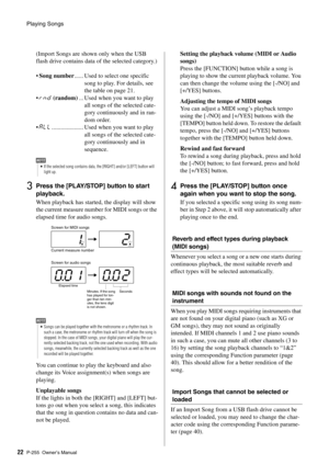 Page 22Playing Songs
P-255 Owner’s Manual22 (Import Songs are shown only when the USB 
flash drive contains data of the selected category.)
 
•
Song number ...... Used to select one specific 
song to play. For details, see 
the table on page 21. 
• rnd  (random) ... Used when you want to play 
all songs of the selected cate-
gory continuously and in ran-
dom order. 
• ALL ..................... Used when you want to play 
all songs of the selected cate-
gory continuously and in 
sequence. 
3Press the [PLAY/STOP]...