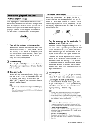 Page 23Playing Songs
P-255 Owner’s Manual23
Part Cancel (MIDI songs)
Your digital piano’s Preset Songs and certain other 
MIDI songs are divided into left-hand and right-hand 
parts. When playing this type of song, you can turn off 
either of these parts as described below to practice 
playing it yourself. Practicing parts individually in 
this way makes it easier to master difficult pieces. 
1Turn off the part you wish to practice. 
When a song with left-hand and right-hand-parts 
is selected, both the [LEFT]...
