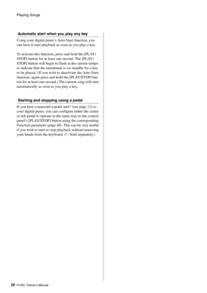 Page 24Playing Songs
P-255 Owner’s Manual24
Automatic start when you play any key
Using your digital piano’s Auto Start function, you 
can have it start playback as soon as you play a key. 
To activate this function,  press and hold the [PLAY/
STOP] button for at least one second. The [PLAY/
STOP] button will begin to  flash at the current tempo 
to indicate that the instrume nt is on standby for a key 
to be played. (If you wish to deactivate the Auto Start 
function, again press and  hold the [PLAY/STOP]...