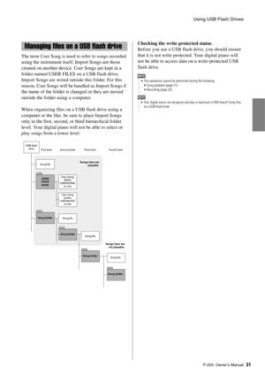 Page 31Using USB Flash Drives
P-255 Owner’s Man ual31
The term User Song is used  to refer to songs recorded 
using the instrument itself; Import Songs are those 
created on another device. User Songs are kept in a 
folder named USER FILES on a USB flash drive; 
Import Songs are stored outside this folder. For this 
reason, User Songs will be handled as Import Songs if 
the name of the folder is  changed or they are moved 
outside the folder using a computer. 
When organizing files on a USB flash drive using a...