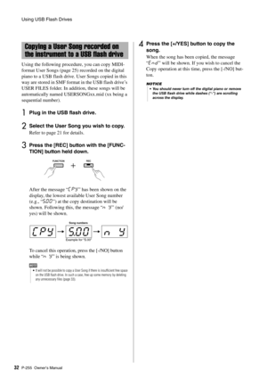 Page 32Using USB Flash Drives
P-255 Owner’s Man ual32 Using the following procedure, you can copy MIDI-
format User Songs (page 25
) recorded on the digital 
piano to a USB flash drive. User Songs copied in this 
way are stored in SMF format in the USB flash drive’s 
USER FILES folder. In addition, these songs will be 
automatically named USER SONGxx.mid (xx being a 
sequential number). 
1Plug in the USB flash drive. 
2Select the User Song you wish to copy. 
Refer to page 21 for details. 
3Press the [REC]...