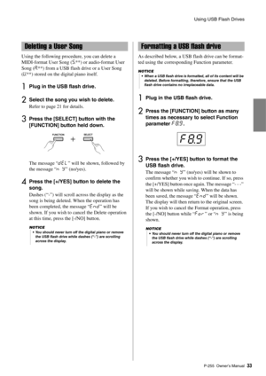 Page 33Using USB Flash Drives
P-255 Owner’s Man ual33
Using the following procedure, you can delete a 
MIDI-format User Song ( S.**) or audio-format User 
Song ( A.**) from a USB flash drive or a User Song 
(U. **) stored on the digital piano itself. 
1Plug in the USB flash drive. 
2Select the song you wish to delete. 
Refer to page 21 for details. 
3Press the [SELECT] button with the 
[FUNCTION] button held down. 
The message “dEL ” will be shown, followed by 
the message “n Y ” (no/yes). 
4Press the [+/YES]...