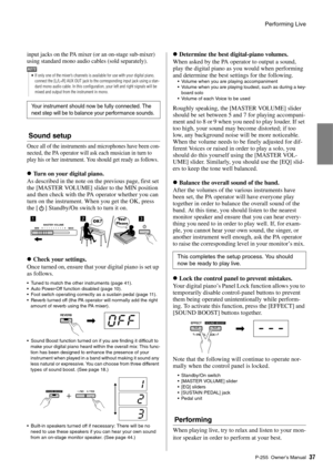 Page 37Performing Live
P-255 Owner’s Man ual37
input jacks on the PA mixer (or an on-stage sub-mixer) 
using standard mono audio cables (sold separately). 
Sound setup
Once all of the instruments an d microphones have been con-
nected, the PA operator will as k each musician in turn to 
play his or her instrument. Yo u should get ready as follows. 
Turn on your digital piano. 
As described in the note on  the previous page, first set 
the [MASTER VOLUME] slider to the MIN position 
and then check with the PA...