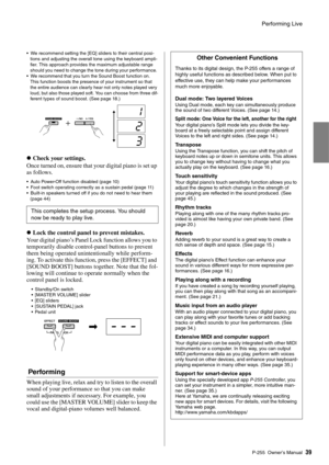 Page 39Performing Live
P-255 Owner’s Man ual39
 We recommend setting the [EQ] sliders to their central posi-
tions and adj usting the o verall tone u sing the key board ampli-
fier. This approach pro vides the maxim um adj usta ble range 
sho uld yo u need to change the tone d uring yo ur performance. 

We recommend that yo u turn the So und Boost f unction on. 
This f unction  boosts the presence of your instr ument so that 
the entire a udience can clearly hear not only notes played  very 
lo ud,  but also...