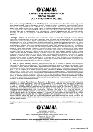 Page 57P-255 Owner’s Manual57
LIMITED 3-YEAR WARRANTY ON
DIGITAL PIANOS 
(P, CP, YDP, DGX640, DGX650)
Thank yo u for selecting a YAMAHA prod uct.  YAMAHA prod ucts are designed and man ufact ured to pro vide a high le vel of
defect-free performance.  Yamaha Corporation of America (“YAMAHA”) is prou d of the experience and craftsmanship that goes
into each and e very YAMAHA prod uct.  YAMAHA sells its prod ucts thro ugh a network of repu table, specially a uthorized
dealers and is pleased to offer yo u, the...