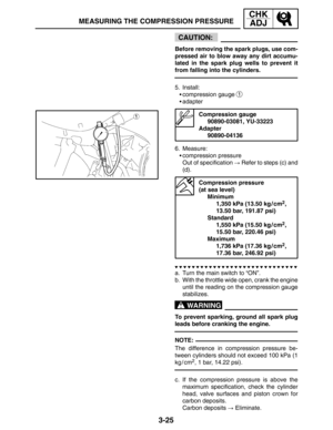Page 1023-25
MEASURING THE COMPRESSION PRESSURE
CHK
ADJ
CAUTION:
WARNING
NOTE: Before removing the spark plugs, use com-
pressed air to blow away any dirt accumu-
lated in the spark plug wells to prevent it
from falling into the cylinders.
5. Install:
compression gauge 
1
adapter
Compression gauge
90890-03081, YU-33223
Adapter
90890-04136
6. Measure:
compression pressure
Out of specification  Refer to steps (c) and
(d).
Compression pressure 
(at sea level)
Minimum
1,350 kPa (13.50 kg / cm
2,
13.50 bar,...