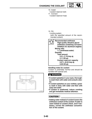Page 1173-40
CHANGING THE COOLANT
CHK
ADJ
WARNING
CAUTION:
10. Install:
coolant reservoir tank
11. Connect:
coolant reservoir hose
12. Fill:
cooling system
(with the specified amount of the recom-
mended coolant)
Recommended antifreeze
High-quality ethylene glycol 
antifreeze containing corrosion
inhibitors for aluminum engines
Mixing ratio
1:1 (antifreeze:water)
Quantity
Total amount
2.0 L (1.76 Imp qt, 
2.11 US qt)
Coolant reservoir capacity
0.27 L (0.24 Imp qt, 
0.29 US qt)
Handling notes for coolant...