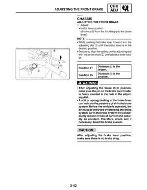Page 1193-42
ADJUSTING THE FRONT BRAKE
CHK
ADJ
NOTE:
a
a
WARNING
CAUTION:
EAS00107
CHASSIS
ADJUSTING THE FRONT BRAKE
1. Adjust:
brake lever position
(distance 
a from the throttle grip to the brake
lever)
While pushing the brake lever forward, turn the
adjusting dial 
1 until the brake lever is in the
desired position.
Be sure to align the setting on the adjusting dial
with the arrow mark 
2 on the brake lever hold-
er.
Position #1
Distance   is the 
largest.
Position #5Distance   is the 
smallest.
After...