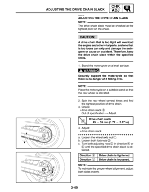 Page 1263-49
ADJUSTING THE DRIVE CHAIN SLACK
CHK
ADJ
NOTE:
CAUTION:
WARNING
NOTE:
a
b
NOTE:
EAS00140
ADJUSTING THE DRIVE CHAIN SLACK
The drive chain slack must be checked at the
tightest point on the chain.
A drive chain that is too tight will overload
the engine and other vital parts, and one that
is too loose can skip and damage the swin-
garm or cause an accident. Therefore, keep
the drive chain slack within the specified
limits.
1. Stand the motorcycle on a level surface.
Securely support the motorcycle so...