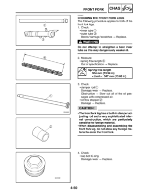 Page 1964-50
FRONT FORKCHAS
WARNING
CAUTION:
EAS00657
CHECKING THE FRONT FORK LEGS
The following procedure applies to both of the
front fork legs.
1. Check:
inner tube 
1
outer tube 2
Bends / damage / scratches  Replace.
Do not attempt to straighten a bent inner
tube as this may dangerously weaken it.
2. Measure:
spring free length 
a
Out of specification  Replace.
Spring free length
354 mm (13.94 in)
 : 347 mm (13.66 in)
3. Check:
damper rod 
1
Damage / wear  Replace.
Obstruction  Blow out all of the...