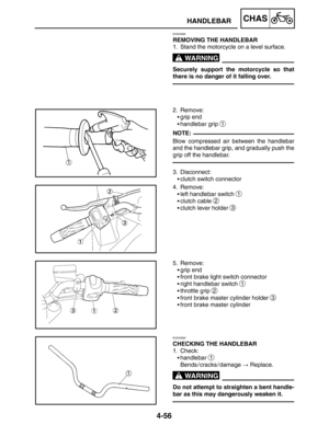 Page 2024-56
1
HANDLEBARCHAS
WARNING
NOTE:
WARNING
EAS00666
REMOVING THE HANDLEBAR
1. Stand the motorcycle on a level surface.
Securely support the motorcycle so that
there is no danger of it falling over.
2. Remove:
grip end
handlebar grip 
1
Blow compressed air between the handlebar
and the handlebar grip, and gradually push the
grip off the handlebar.
3. Disconnect:
clutch switch connector
4. Remove:
left handlebar switch 
1
clutch cable 2
clutch lever holder 3
5. Remove:
grip end
front brake light...