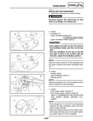 Page 2034-57
HANDLEBARCHAS
WARNING
23 Nm (2.3 mkg, 17 ftlb)
CAUTION:
NOTE:
NOTE:
NOTE:
EAS00672
INSTALLING THE HANDLEBAR
1. Stand the motorcycle on a level surface.
Securely support the motorcycle so that
there is no danger of it falling over.
2. Install:
handlebar 
1
upper handlebar holders 2
upper handlebar holder caps 3
First, tighten the bolts on the front side of
the handlebar holder, and then on the rear
side.
Turn the handlebar all the way to the left
and right. If there is any contact with the...