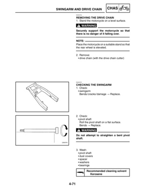 Page 2174-71
SWINGARM AND DRIVE CHAINCHAS
WARNING
NOTE:
WARNING
EAS00704
REMOVING THE DRIVE CHAIN
1. Stand the motorcycle on a level surface.
Securely support the motorcycle so that
there is no danger of it falling over.
Place the motorcycle on a suitable stand so that
the rear wheel is elevated.
2. Remove:
drive chain (with the drive chain cutter)
EAS00707
CHECKING THE SWINGARM
1. Check:
swingarm
Bends / cracks / damage  Replace.
2. Check:
pivot shaft
Roll the pivot shaft on a flat surface.
Bends ...