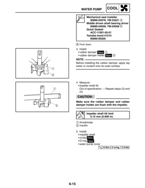 Page 3326-15
WATER PUMPCOOL
NOTE:
CAUTION:
10 Nm (1.0 mkg, 7.2 ftlb)
Mechanical seal installer
90890-04078, YM-33221 
4
Middle driven shaft bearing driver
90890-04058, YM-04058 
5
Quick Gasket
ACC-11001-05-01
Yamaha bond #1215
90890-85505
APush down.
3. Install:
rubber damper 
New 1
rubber damper holder New 2
Before installing the rubber damper, apply tap
water or coolant onto its outer surface.
4. Measure:
impeller shaft tilt
Out of specification  Repeat steps (3) and
(4).
Make sure the rubber damper and...