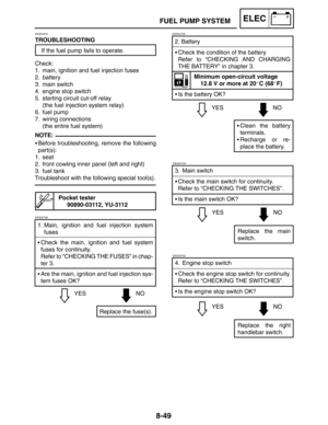 Page 4178-49
FUEL PUMP SYSTEMELEC
YESNO 2. Battery
Check the condition of the battery
Refer to “CHECKING AND CHARGING
THE BATTERY” in chapter 3.
Minimum open-circuit voltage
12.8 V or more at 20C (68F)
Is the battery OK?
Clean the battery
terminals.
Recharge or re-
place the battery.
EAS00739
EAS00749
3. Main switch
Check the main switch for continuity.
Refer to “CHECKING THE SWITCHES”.
YESNO
Replace the main
switch. Is the main switch OK?
EAS00750
4. Engine stop switch
Check the engine stop switch for...