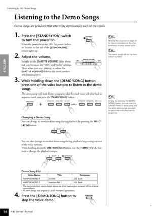 Page 14Listening to the Demo Songs
P-85 Owner’s Manual
ENGLISH
14
Listening to the Demo Songs
Demo songs are provided that effectively demonstrate each of the voices.\
1.Press the [STANDBY/ON] switch 
to turn the power on.
When the power is turned ON, the power indica-
to r located to the left of the 
[STANDBY/ON] 
switch lights up.
2.Adjust the volume.
I nitially set the [MASTER VOLUME] slider about 
half way between the “MIN” and “MAX” settings. 
Then, when you start playing, re-adjust the 
[MASTER VOLUME]...