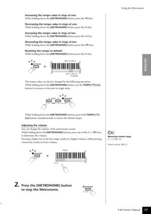 Page 17Using the Metronome
P-85 Owner’s Manual
ENGLISH
17
Increasing the tempo value in steps of one:
While holding down the 
[METRONOME] button, press the F#4 key.
Decreasing the tempo value in steps of one:
While holding down the 
[METRONOME] button, press the E4 key.
Increasing the tempo value in steps of ten:
While holding down the 
[METRONOME] button, press the G4 key.
Decreasing the tempo value in steps of ten:
While holding down the 
[METRONOME] button, press the D#4 key.
Resetting the tempo to default:...