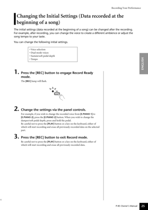 Page 25Recording Your Performance
P-85 Owner’s Manual
ENGLISH
25
Changing the Initial Settings (Data recorded at the 
beginning of a song)
The initial settings (data recorded at the beginning of a song) can be changed after the recording.
For example, after recording, you can change the voice to create a different ambience or adjust the 
song tempo to your taste.
You can change the following initial settings.
1.Press the [REC] button to engage Record Ready 
mode.
The [REC] lamp will ﬂash.
2.Change the settings...