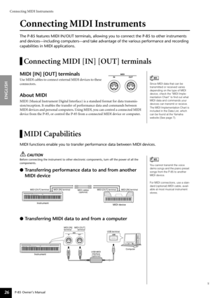 Page 26Connecting MIDI Instruments
P-85 Owner’s Manual
ENGLISH
26
Connecting MIDI Instruments
The P-85 features MIDI IN/OUT terminals, allowing you to connect the P-85 to other instruments 
and devices—including computers—and take advantage of the various performance and recording 
capabilities in MIDI applications.
Connecting MIDI [IN] [OUT] terminals
MIDI [IN] [OUT] terminals
Use MIDI cables to connect external MIDI devices to these 
connectors.
About MIDI
MIDI (Musical Instrument Digital Interface) is a...