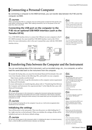Page 27Connecting MIDI Instruments
P-85 Owner’s Manual
ENGLISH
27
Connecting a Personal Computer
By connecting a computer to the MIDI terminals, you can transfer data be\
tween the P-85 and the 
computer via MIDI.
CAUTION
When connecting the P-85 to a computer, ﬁrst turn off the power to both the P-85 and the com-
puter before connecting any cables. After making connections, turn on th\
e power to the com-
puter ﬁrst, then to the P-85.
Connecting the USB port on the computer to the 
P-85 via an optional...