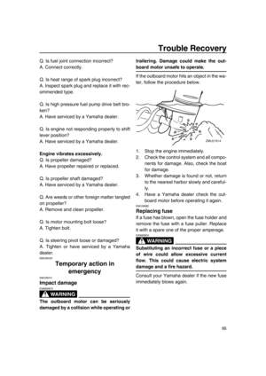 Page 101Trouble Recovery
95
Q. Is fuel joint connection incorrect?
A. Connect correctly.
Q. Is heat range of spark plug incorrect?
A. Inspect spark plug and replace it with rec-
ommended type.
Q. Is high pressure fuel pump drive belt bro-
ken?
A. Have serviced by a Yamaha dealer.
Q. Is engine not responding properly to shift
lever position?
A. Have serviced by a Yamaha dealer.
Engine vibrates excessively.
Q. Is propeller damaged?
A. Have propeller repaired or replaced.
Q. Is propeller shaft damaged?
A. Have...