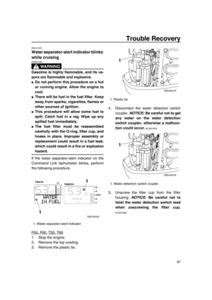 Page 103Trouble Recovery
97
EMU41460
Water separator-alert indicator blinks 
while cruising
WA R N I N G
EWM01500
Gasoline is highly flammable, and its va-
pors are flammable and explosive.
●Do not perform this procedure on a hot
or running engine. Allow the engine to
cool.
●There will be fuel in the fuel filter. Keep
away from sparks, cigarettes, flames or
other sources of ignition.
●This procedure will allow some fuel to
spill. Catch fuel in a rag. Wipe up any
spilled fuel immediately.
●The fuel filter must be...