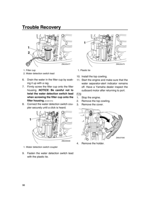 Page 104Trouble Recovery
98
6. Drain the water in the filter cup by soak-
ing it up with a rag.
7. Firmly screw the filter cup onto the filter
housing. NOTICE: Be careful not to
twist the water detection switch lead
when screwing the filter cup onto the
filter housing.
 [ECM01970] 
8. Connect the water detection switch cou-
pler securely until a click is heard.
9. Fasten the water detection switch lead
with the plastic tie.10. Install the top cowling.
11. Start the engine and make sure that the
water...