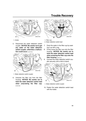 Page 105Trouble Recovery
99
5. Disconnect the water detection switch
coupler. NOTICE: Be careful not to get
any water on the water detection
switch coupler, otherwise a malfunc-
tion could occur.
 [ECM01950] 
6. Unscrew the filter cup from the filter
housing. NOTICE: Be careful not to
twist the water detection switch lead
when unscrewing the filter cup.
[ECM01960] 7. Drain the water in the filter cup by soak-
ing it up with a rag.
8. Firmly screw the filter cup onto the filter
housing. NOTICE: Be careful not to...