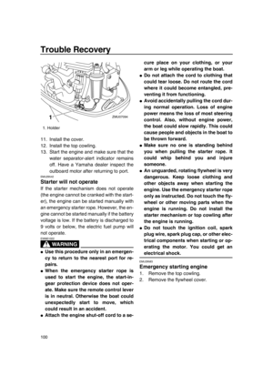 Page 106Trouble Recovery
100
11. Install the cover.
12. Install the top cowling.
13. Start the engine and make sure that the
water separator-alert indicator remains
off. Have a Yamaha dealer inspect the
outboard motor after returning to port.
EMU29542
Starter will not operate
If the starter mechanism does not operate
(the engine cannot be cranked with the start-
er), the engine can be started manually with
an emergency starter rope. However, the en-
gine cannot be started manually if the battery
voltage is low....