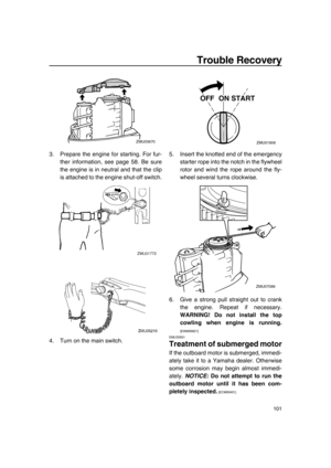 Page 107Trouble Recovery
101
3. Prepare the engine for starting. For fur-
ther information, see page 58. Be sure
the engine is in neutral and that the clip
is attached to the engine shut-off switch.
4. Turn on the main switch.5. Insert the knotted end of the emergency
starter rope into the notch in the flywheel
rotor and wind the rope around the fly-
wheel several turns clockwise.
6. Give a strong pull straight out to crank
the engine. Repeat if necessary.
WARNING! Do not install the top
cowling when engine is...