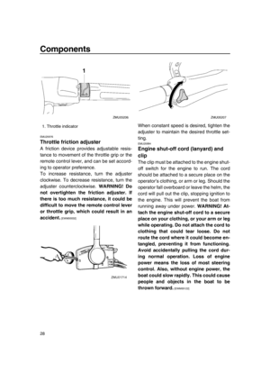 Page 34Components
28
EMU25976
Throttle friction adjuster
A friction device provides adjustable resis-
tance to movement of the throttle grip or the
remote control lever, and can be set accord-
ing to operator preference.
To increase resistance, turn the adjuster
clockwise. To decrease resistance, turn the
adjuster counterclockwise. WARNING! Do
not overtighten the friction adjuster. If
there is too much resistance, it could be
difficult to move the remote control lever
or throttle grip, which could result in an...