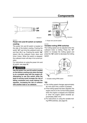 Page 37Components
31
EMU26154
Power trim and tilt switch on bottom 
cowling
The power trim and tilt switch is located on
the side of the bottom cowling. Pushing the
switch “ ” (up) trims the outboard motor up,
and then tilts it up. Pushing the switch “ ”
(down) tilts the outboard motor down and
trims it down. When the switch is released,
the outboard motor will stop in its current po-
sition.
For instructions on using the power trim and
tilt switch, see page 66.
WA R N I N G
EWM01031
Use the power trim and tilt...