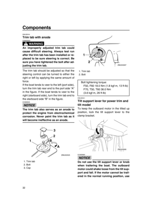 Page 38Components
32
EMU26244
Trim tab with anode
WA R N I N G
EWM00840
An improperly adjusted trim tab could
cause difficult steering. Always test run
after the trim tab has been installed or re-
placed to be sure steering is correct. Be
sure you have tightened the bolt after ad-
justing the trim tab.
The trim tab should be adjusted so that the
steering control can be turned to either the
right or left by applying the same amount of
force.
If the boat tends to veer to the left (port side),
turn the trim tab...