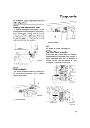 Page 39Components
33
an additional support device to secure it
in the tilt position.
EMU26373
Cowling lock lever(s) (turn type)
To remove the engine top cowling, turn the
cowling lock lever(s) and lift off the cowling.
When installing the cowling, check to be sure
it fits properly in the rubber seal. Then lock
the cowling again by returning the cowling
lock lever(s) to the lock position.
EMU26462
Flushing device
This device is used to clean the cooling wa-
ter passages of the motor using a garden
hose and tap...