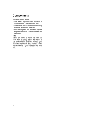 Page 40Components
34
Activation of alert device
●The water separator-alert indicator of
Command Link Tachometer will blink.
●The buzzer will sound intermittently only
when the gear shift is in neutral.
●If the alert system has activated, stop the
engine and consult a Yamaha dealer im-
mediately.
TIP:
Adding an in-line 10-micron fuel filter has
been show to greatly reduce the chance of
fuel contamination problems. Consult your
dealer for information about Yamaha 10-mi-
cron fuel filters if your boat does not...