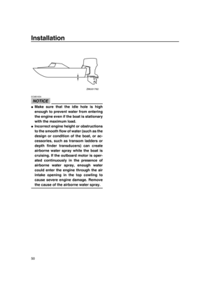 Page 56Installation
50
NOTICE
ECM01634
●Make sure that the idle hole is high
enough to prevent water from entering
the engine even if the boat is stationary
with the maximum load.
●Incorrect engine height or obstructions
to the smooth flow of water (such as the
design or condition of the boat, or ac-
cessories, such as transom ladders or
depth finder transducers) can create
airborne water spray while the boat is
cruising. If the outboard motor is oper-
ated continuously in the presence of
airborne water spray,...