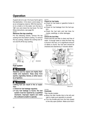 Page 58Operation
52
A good rule is to use 1/3 of your fuel to get to
the destination, 1/3 to return, and to keep 1/3
as an emergency reserve. With the boat lev-
el on a trailer or in the water, turn the key to
“ ” (on) and check the fuel level. For fuel
filling instructions, see page 55.
EMU36571
Remove the top cowling
For the following checks, remove the top
cowling from the bottom cowling. To remove
the top cowling, release the cowling lock le-
ver and lift off the top cowling.
EMU36442
Fuel system
WA R N I N...