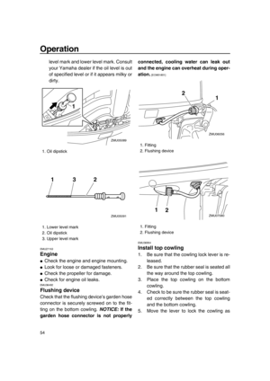 Page 60Operation
54
level mark and lower level mark. Consult
your Yamaha dealer if the oil level is out
of specified level or if it appears milky or
dirty.
EMU27153
Engine
●Check the engine and engine mounting.
●Look for loose or damaged fasteners.
●Check the propeller for damage.
●Check for engine oil leaks.EMU36492
Flushing device
Check that the flushing device’s garden hose
connector is securely screwed on to the fit-
ting on the bottom cowling. NOTICE: If the
garden hose connector is not properlyconnected,...