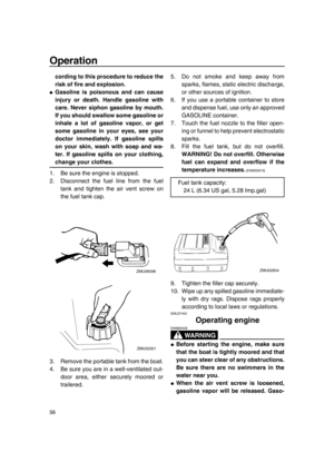 Page 62Operation
56
cording to this procedure to reduce the
risk of fire and explosion.
●Gasoline is poisonous and can cause
injury or death. Handle gasoline with
care. Never siphon gasoline by mouth.
If you should swallow some gasoline or
inhale a lot of gasoline vapor, or get
some gasoline in your eyes, see your
doctor immediately. If gasoline spills
on your skin, wash with soap and wa-
ter. If gasoline spills on your clothing,
change your clothes.
1. Be sure the engine is stopped.
2. Disconnect the fuel line...