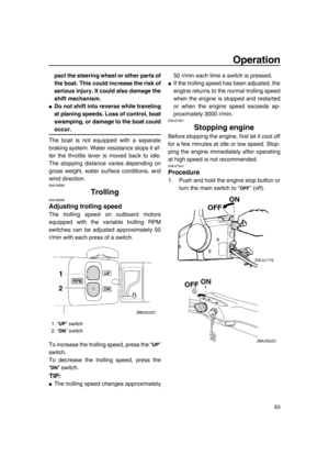 Page 69Operation
63
pact the steering wheel or other parts of
the boat. This could increase the risk of
serious injury. It could also damage the
shift mechanism.
●Do not shift into reverse while traveling
at planing speeds. Loss of control, boat
swamping, or damage to the boat could
occur.
The boat is not equipped with a separate
braking system. Water resistance stops it af-
ter the throttle lever is moved back to idle.
The stopping distance varies depending on
gross weight, water surface conditions, and
wind...