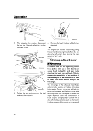 Page 70Operation
64
2. After stopping the engine, disconnect
the fuel line if there is a fuel joint on the
outboard motor.
3. Tighten the air vent screw on the fuel
tank cap (if equipped).4. Remove the key if the boat will be left un-
attended.
TIP:
The engine can also be stopped by pulling
the cord and removing the clip from the en-
gine shut-off switch, then turning the main
switch to “ ” (off).
EMU27862
Trimming outboard motor
WA R N I N G
EWM00740
Excessive trim for the operating condi-
tions (either trim...