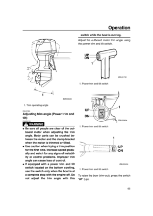 Page 71Operation
65
EMU27885
Adjusting trim angle (Power trim and 
tilt)
WA R N I N G
EWM00753
●Be sure all people are clear of the out-
board motor when adjusting the trim
angle. Body parts can be crushed be-
tween the motor and the clamp bracket
when the motor is trimmed or tilted.
●Use caution when trying a trim position
for the first time. Increase speed gradu-
ally and watch for any signs of instabil-
ity or control problems. Improper trim
angle can cause loss of control.
●If equipped with a power trim and...