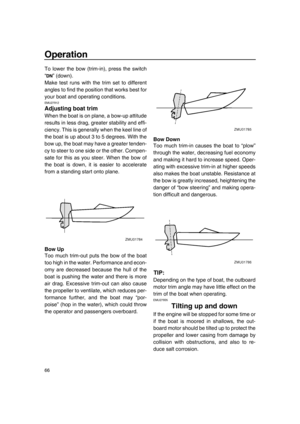 Page 72Operation
66
To lower the bow (trim-in), press the switch
“ ” (down).
Make test runs with the trim set to different
angles to find the position that works best for
your boat and operating conditions.
EMU27912
Adjusting boat trim
When the boat is on plane, a bow-up attitude
results in less drag, greater stability and effi-
ciency. This is generally when the keel line of
the boat is up about 3 to 5 degrees. With the
bow up, the boat may have a greater tenden-
cy to steer to one side or the other. Compen-...